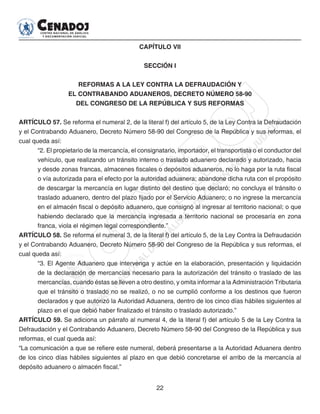 22
CAPÍTULO VII
SECCIÓN I
REFORMAS A LA LEY CONTRA LA DEFRAUDACIÓN Y
EL CONTRABANDO ADUANEROS, DECRETO NÚMERO 58-90
DEL CONGRESO DE LA REPÚBLICA Y SUS REFORMAS
ARTÍCULO 57. Se reforma el numeral 2, de la literal f) del artículo 5, de la Ley Contra la Defraudación
y el Contrabando Aduanero, Decreto Número 58-90 del Congreso de la República y sus reformas, el
cual queda así:
“2. El propietario de la mercancía, el consignatario, importador, el transportista o el conductor del
vehículo, que realizando un tránsito interno o traslado aduanero declarado y autorizado, hacia
y desde zonas francas, almacenes fiscales o depósitos aduaneros, no lo haga por la ruta fiscal
o vía autorizada para el efecto por la autoridad aduanera; abandone dicha ruta con el propósito
de descargar la mercancía en lugar distinto del destino que declaró; no concluya el tránsito o
traslado aduanero, dentro del plazo fijado por el Servicio Aduanero; o no ingrese la mercancía
en el almacén fiscal o depósito aduanero, que consignó al ingresar al territorio nacional; o que
habiendo declarado que la mercancía ingresada a territorio nacional se procesaría en zona
franca, viola el régimen legal correspondiente.”
ARTÍCULO 58. Se reforma el numeral 3, de la literal f) del artículo 5, de la Ley Contra la Defraudación
y el Contrabando Aduanero, Decreto Número 58-90 del Congreso de la República y sus reformas, el
cual queda así:
“3. El Agente Aduanero que intervenga y actúe en la elaboración, presentación y liquidación
de la declaración de mercancías necesario para la autorización del tránsito o traslado de las
mercancías, cuando éstas se lleven a otro destino, y omita informar a la Administración Tributaria
que el tránsito o traslado no se realizó, o no se cumplió conforme a los destinos que fueron
declarados y que autorizó la Autoridad Aduanera, dentro de los cinco días hábiles siguientes al
plazo en el que debió haber finalizado el tránsito o traslado autorizado.”
ARTÍCULO 59. Se adiciona un párrafo al numeral 4, de la literal f) del artículo 5 de la Ley Contra la
Defraudación y el Contrabando Aduanero, Decreto Número 58-90 del Congreso de la República y sus
reformas, el cual queda así:
“La comunicación a que se refiere este numeral, deberá presentarse a la Autoridad Aduanera dentro
de los cinco días hábiles siguientes al plazo en que debió concretarse el arribo de la mercancía al
depósito aduanero o almacén fiscal.”
 