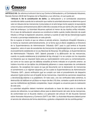 23
ARTÍCULO 60. Se reforma el artículo 6 de la Ley Contra la Defraudación y el Contrabando Aduanero,
Decreto Número 58-90 del Congreso de la República y sus reformas, el cual queda así:
“Artículo 6. De la constitución de delito. La defraudación y el contrabando aduaneros
constituirán delito cuando de la valoración que realice la autoridad aduanera se determine que el
valor en Aduana de las mercancías involucradas en el acto tenga monto superior al equivalente
a tres mil pesos centroamericanos ($CA 3,000.00) o exceda el tres por ciento (3%) del valor FOB
total del embarque. La Autoridad Aduanera aplicará el menor de los montos arriba indicados.
En el caso de defraudación aduanera se constituirá el delito cuando medie intención de evadir
tributos o infringir la legislación aduanera, siempre y cuando el valor de las mercancías supere
el monto o porcentaje establecidos en este párrafo.
De no superar el monto al que se refiere el párrafo anterior, constituirá infracción tributaria y
la misma se resolverá administrativamente, en la forma que al efecto establezca el Directorio
de la Superintendencia de Administración Tributaria -SAT- para lo cual emitirá el Acuerdo
respectivo, salvo el caso de excedentes de mercancías no declaradas para las que se aplicará
el procedimiento establecido en la Ley Nacional de Aduanas. Sin embargo, la Superintendencia
de Administración Tributaria -SAT- deberá proceder a la destrucción de las mercancías,
cuando no pueda establecerse la propiedad de las mismas o no se cumpla con los requisitos
no tributarios que se requieran tanto para su nacionalización como para su comercialización,
así como en los casos que de haberse excedido el monto indicado en el párrafo anterior, se
hubiera incurrido en los delitos de contrabando aduanero o casos especiales de contrabando
aduanero. Se exceptúan los casos en que se documente con la declaración de mercancías
el sometimiento a un régimen aduanero, en los cuales la Superintendencia de Administración
Tributaria -SAT-, previa verificación que se cumplió con todo el procedimiento de despacho
aduanero hasta concluir con el levante de las mercancías, impondrá las sanciones respectivas
y devolverá las mismas a su propietario. En todo caso, una vez verificados tales extremos, la
destrucción se realizará en un plazo no mayor de diez (10) días, contados a partir de la fecha en
que las instituciones del Estado competentes, hayan otorgado su anuencia para la realización
de este acto.
La autoridad aduanera deberá mantener actualizada su base de datos para la consulta de
precios de referencia, la cual deberá utilizar para la determinación del valor de las mercancías,
de conformidad con el Acuerdo relativo a la aplicación del artículo VII del Acuerdo General
sobre Aranceles Aduaneros y Comercio (GATT) de 1994. La Autoridad Aduanera deberá poner
el servicio de referencia de forma electrónica y gratuita a disposición de los contribuyentes.”
 