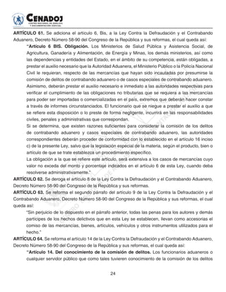 24
ARTÍCULO 61. Se adiciona el artículo 6, Bis, a la Ley Contra la Defraudación y el Contrabando
Aduanero, Decreto Número 58-90 del Congreso de la República y sus reformas, el cual queda así:
“Artículo 6 BIS. Obligación. Los Ministerios de Salud Pública y Asistencia Social, de
Agricultura, Ganadería y Alimentación, de Energía y Minas, los demás ministerios, así como
las dependencias y entidades del Estado, en el ámbito de su competencia, están obligadas, a
prestar el auxilio necesario que la Autoridad Aduanera, el Ministerio Público o la Policía Nacional
Civil le requieran, respecto de las mercancías que hayan sido incautadas por presumirse la
comisión de delitos de contrabando aduanero o de casos especiales de contrabando aduanero.
Asimismo, deberán prestar el auxilio necesario e inmediato a las autoridades respectivas para
verificar el cumplimiento de las obligaciones no tributarias que se requiera a las mercancías
para poder ser importadas o comercializadas en el país, extremos que deberán hacer constar
a través de informes circunstanciados. El funcionario que se niegue a prestar el auxilio a que
se refiere esta disposición o lo preste de forma negligente, incurrirá en las responsabilidades
civiles, penales y administrativas que correspondan.
Si se determina, que existen razones suficientes para considerar la comisión de los delitos
de contrabando aduanero y casos especiales de contrabando aduanero, las autoridades
correspondientes deberán proceder de conformidad con lo establecido en el artículo 16 inciso
c) de la presente Ley, salvo que la legislación especial de la materia, según el producto, bien o
artículo de que se trate establezca un procedimiento específico.
La obligación a la que se refiere este artículo, será extensiva a los casos de mercancías cuyo
valor no exceda del monto y porcentaje indicados en el artículo 6 de esta Ley, cuando deba
resolverse administrativamente.”
ARTÍCULO 62. Se deroga el artículo 8 de la Ley Contra la Defraudación y el Contrabando Aduanero,
Decreto Número 58-90 del Congreso de la República y sus reformas.
ARTÍCULO 63. Se reforma el segundo párrafo del artículo 9 de la Ley Contra la Defraudación y el
Contrabando Aduanero, Decreto Número 58-90 del Congreso de la República y sus reformas, el cual
queda así:
“Sin perjuicio de lo dispuesto en el párrafo anterior, todas las penas para los autores y demás
partícipes de los hechos delictivos que en esta Ley se establecen, llevan como accesorias el
comiso de las mercancías, bienes, artículos, vehículos y otros instrumentos utilizados para el
hecho.”
ARTÍCULO 64. Se reforma el artículo 14 de la Ley Contra la Defraudación y el Contrabando Aduanero,
Decreto Número 58-90 del Congreso de la República y sus reformas, el cual queda así:
“Artículo 14. Del conocimiento de la comisión de delitos. Los funcionarios aduaneros o
cualquier servidor público que como tales tuvieren conocimiento de la comisión de los delitos
 