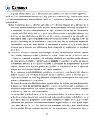 25
a que se refiere esta Ley y no la denunciaren, serán sancionados conforme al Código Penal.”
ARTÍCULO 65. Se reforman las literales b), c), d) y f) del artículo 16 de la Ley Contra la Defraudación
y el Contrabando Aduanero, Decreto Número 58-90 del Congreso de la República y sus reformas, el
cual queda así:
“b) Las mercancías, bienes, artículos, vehículos u otros bienes utilizados en la comisión de la
infracción, permanecerán depositados en poder de las autoridades aduaneras a la orden de la
autoridad judicial que estuviere conociendo de los procedimientos respectivos, en consecuencia,
cualquier autoridad que incaute los objetos enviará los mismos a la autoridad aduanera más
próxima. La autoridad aduanera al momento de recibirlos, procederá a su valoración para
establecer si debe seguirse el procedimiento administrativo descrito en el segundo párrafo del
artículo 6 de esta Ley o si debe denunciar la comisión de delito ante las autoridades respectivas.
Cuando el monto de los bienes incautados sea superior al establecido en el artículo 6 de la
presente Ley la denuncia será obligatoria y deberá realizarse en un plazo que no exceda de
cinco días.
c)	 Cuando las mercancías, bienes o artículos objeto del delito de defraudación aduanera sean de
fácil deterioro o descomposición, la autoridad aduanera, con autorización de autoridad judicial
competente, procederá a venderlas utilizando para ello el mecanismo más expedito, después
de haber practicado el aforo, y conservando en depósito el producto de la venta. Es requisito
indispensable para que el juez autorice la venta, la verificación del cumplimiento de cualquier
requisito no arancelario aplicable, para su importación o el cumplimiento de toda la legislación
vigente para su comercialización en el país, según sea el caso.
En los casos que la autoridad judicial competente no autorice la venta, la autoridad aduanera
deberá proceder a la inmediata destrucción de las mercancías, bienes o artículos que son
objeto de la comisión del delito. El juez deberá estar presente en la diligencia de la destrucción
y dejar constancia en acta de la misma.
En el caso de mercancías, bienes o artículos que sean objeto del delito de contrabando aduanero,
o casos especiales de contrabando aduanero, y que no documenten con la declaración de
mercancías el sometimiento a un régimen aduanero, el Ministerio Público procederá a solicitar
autorización judicial para su total destrucción.
La autorización deberá solicitarse dentro del quinto día contado a partir de recibida la denuncia
y de dicha solicitud, la autoridad judicial correrá audiencia al interesado, si lo hubiere, por el
plazo de dos días para que presente sus alegatos y ofrezca los medios de prueba que considere
pertinentes. Los medios de prueba ofrecidos deberán diligenciarse en un plazo que en ningún
caso podrá exceder de cinco días y el juez está obligado en ese mismo plazo a verificar que
las mercancías, bienes o artículos cumplan con las disposiciones no arancelarias para su
 