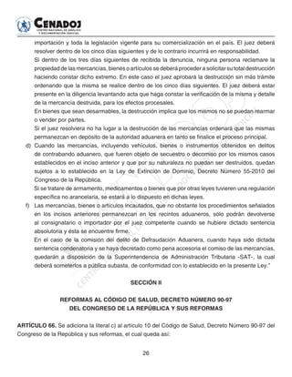 26
importación y toda la legislación vigente para su comercialización en el país. El juez deberá
resolver dentro de los cinco días siguientes y de lo contrario incurrirá en responsabilidad.
Si dentro de los tres días siguientes de recibida la denuncia, ninguna persona reclamare la
propiedad de las mercancías, bienes o artículos se deberá proceder a solicitar su total destrucción
haciendo constar dicho extremo. En este caso el juez aprobará la destrucción sin más trámite
ordenando que la misma se realice dentro de los cinco días siguientes. El juez deberá estar
presente en la diligencia levantando acta que haga constar la verificación de la misma y detalle
de la mercancía destruida, para los efectos procesales.
En bienes que sean desarmables, la destrucción implica que los mismos no se puedan rearmar
o vender por partes.
Si el juez resolviera no ha lugar a la destrucción de las mercancías ordenará que las mismas
permanezcan en depósito de la autoridad aduanera en tanto se finalice el proceso principal.
d)	 Cuando las mercancías, incluyendo vehículos, bienes o instrumentos obtenidos en delitos
de contrabando aduanero, que fueren objeto de secuestro o decomiso por los mismos casos
establecidos en el inciso anterior y que por su naturaleza no puedan ser destruidos, quedan
sujetos a lo establecido en la Ley de Extinción de Dominio, Decreto Número 55-2010 del
Congreso de la República.
Si se tratare de armamento, medicamentos o bienes que por otras leyes tuvieren una regulación
específica no arancelaria, se estará a lo dispuesto en dichas leyes.
f) 	 Las mercancías, bienes o artículos incautados, que no obstante los procedimientos señalados
en los incisos anteriores permanezcan en los recintos aduaneros, sólo podrán devolverse
al consignatario o importador por el juez competente cuando se hubiere dictado sentencia
absolutoria y ésta se encuentre firme.
En el caso de la comisión del delito de Defraudación Aduanera, cuando haya sido dictada
sentencia condenatoria y se haya decretado como pena accesoria el comiso de las mercancías,
quedarán a disposición de la Superintendencia de Administración Tributaria -SAT-, la cual
deberá someterlos a pública subasta, de conformidad con lo establecido en la presente Ley.”
SECCIÓN II
REFORMAS AL CÓDIGO DE SALUD, DECRETO NÚMERO 90-97
DEL CONGRESO DE LA REPÚBLICA Y SUS REFORMAS
ARTÍCULO 66. Se adiciona la literal c) al artículo 10 del Código de Salud, Decreto Número 90-97 del
Congreso de la República y sus reformas, el cual queda así:
 