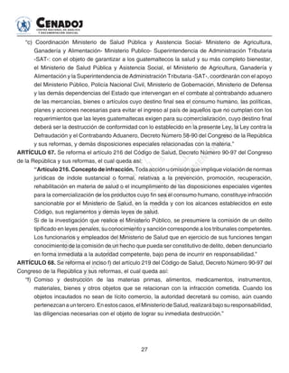 27
“c) Coordinación Ministerio de Salud Pública y Asistencia Social- Ministerio de Agricultura,
Ganadería y Alimentación- Ministerio Publico- Superintendencia de Administración Tributaria
-SAT-: con el objeto de garantizar a los guatemaltecos la salud y su más completo bienestar,
el Ministerio de Salud Pública y Asistencia Social, el Ministerio de Agricultura, Ganadería y
Alimentación y la Superintendencia de Administración Tributaria -SAT-, coordinarán con el apoyo
del Ministerio Público, Policía Nacional Civil, Ministerio de Gobernación, Ministerio de Defensa
y las demás dependencias del Estado que intervengan en el combate al contrabando aduanero
de las mercancías, bienes o artículos cuyo destino final sea el consumo humano, las políticas,
planes y acciones necesarias para evitar el ingreso al país de aquellos que no cumplan con los
requerimientos que las leyes guatemaltecas exigen para su comercialización, cuyo destino final
deberá ser la destrucción de conformidad con lo establecido en la presente Ley, la Ley contra la
Defraudación y el Contrabando Aduanero, Decreto Número 58-90 del Congreso de la República
y sus reformas, y demás disposiciones especiales relacionadas con la materia.”
ARTÍCULO 67. Se reforma el artículo 216 del Código de Salud, Decreto Número 90-97 del Congreso
de la República y sus reformas, el cual queda así:
“Artículo 216. Concepto de infracción. Toda acción u omisión que implique violación de normas
jurídicas de índole sustancial o formal, relativas a la prevención, promoción, recuperación,
rehabilitación en materia de salud o el incumplimiento de las disposiciones especiales vigentes
para la comercialización de los productos cuyo fin sea el consumo humano, constituye infracción
sancionable por el Ministerio de Salud, en la medida y con los alcances establecidos en este
Código, sus reglamentos y demás leyes de salud.
Si de la investigación que realice el Ministerio Público, se presumiere la comisión de un delito
tipificado en leyes penales, su conocimiento y sanción corresponde a los tribunales competentes.
Los funcionarios y empleados del Ministerio de Salud que en ejercicio de sus funciones tengan
conocimiento de la comisión de un hecho que pueda ser constitutivo de delito, deben denunciarlo
en forma inmediata a la autoridad competente, bajo pena de incurrir en responsabilidad.”
ARTÍCULO 68. Se reforma el inciso f) del artículo 219 del Código de Salud, Decreto Número 90-97 del
Congreso de la República y sus reformas, el cual queda así:
“f) 	Comiso y destrucción de las materias primas, alimentos, medicamentos, instrumentos,
materiales, bienes y otros objetos que se relacionan con la infracción cometida. Cuando los
objetos incautados no sean de lícito comercio, la autoridad decretará su comiso, aún cuando
pertenezcanauntercero.Enestoscasos,elMinisteriodeSalud,realizarábajosuresponsabilidad,
las diligencias necesarias con el objeto de lograr su inmediata destrucción.”
 