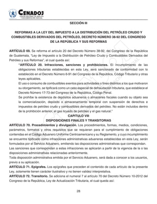 28
SECCIÓN III
REFORMAS A LA LEY DEL IMPUESTO A LA DISTRIBUCIÓN DEL PETRÓLEO CRUDO Y
COMBUSTIBLES DERIVADOS DEL PETRÓLEO, DECRETO NÚMERO 38-92 DEL CONGRESO
DE LA REPÚBLICA Y SUS REFORMAS
ARTÍCULO 69. Se reforma el artículo 20 del Decreto Número 38-92, del Congreso de la República
de Guatemala, “Ley de Impuesto a la Distribución de Petróleo Crudo y Combustibles Derivados del
Petróleo y sus Reformas”, el cual queda así:
“ARTÍCULO 20. Infracciones, sanciones y prohibiciones. El incumplimiento de las
obligaciones tributarias establecidas en esta Ley, será sancionado de conformidad con lo
establecido en el Decreto Número 6-91 del Congreso de la República, Código Tributario y otras
leyes aplicables.
El uso o consumo de combustibles exentos para actividades o fines distintos a los que motivaron
su otorgamiento, se tipificará como un caso especial de defraudación tributaria, que establece el
Decreto Número 17-73 del Congreso de la República, Código Penal.
Se prohíbe la existencia de depósitos aduaneros o almacenes fiscales cuando su objeto sea
la comercialización, depósito o almacenamiento temporal con suspensión de derechos e
impuestos de petróleo crudo y combustibles derivados del petróleo. No están incluidos dentro
de la prohibición anterior, el gas licuado de petróleo y el gas natural.”
CAPITULO VIII
DISPOSICIONES FINALES Y TRANSITORIAS
ARTÍCULO 70. Procedimientos y divulgación. Los procedimientos, formas, medios, condiciones,
parámetros, formatos y otros requisitos que se requieran para el cumplimiento de obligaciones
contenidas en el Código Aduanero Uniforme Centroamericano y su Reglamento, y cuyo incumplimiento
se encuentre tipificado como infracciones administrativas aduaneras establecidas en esta Ley, serán
formulados por el Servicio Aduanero, emitiendo las disposiciones administrativas que correspondan.
Las sanciones que correspondan a estas infracciones se aplicarán a partir de la vigencia de la o las
disposiciones administrativas relacionadas anteriormente.
Toda disposición administrativa emitida por el Servicio Aduanero, será dada a conocer a los usuarios,
previo a su aplicación.
ARTÍCULO 71. Epígrafes. Los epígrafes que preceden el contenido de cada artículo de la presente
Ley, solamente tienen carácter ilustrativo y no tienen validez interpretativa.
ARTÍCULO 72. Transitorio. Se adiciona el numeral 7 al artículo 70 del Decreto Número 10-2012 del
Congreso de la República, Ley de Actualización Tributaria, el cual queda así:
 