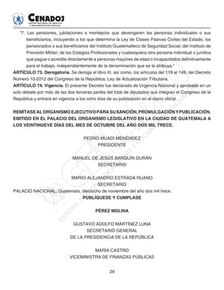 29
“7. Las pensiones, jubilaciones o montepíos que devengaren las personas individuales o sus
beneficiarios, incluyendo a los que determina la Ley de Clases Pasivas Civiles del Estado, los
pensionados o sus beneficiarios del Instituto Guatemalteco de Seguridad Social, del Instituto de
Previsión Militar; de los Colegios Profesionales y cualesquiera otra persona individual o jurídica
que pague o acredite directamente a personas mayores de edad o incapacitados definitivamente
para el trabajo, independientemente de la denominación que se le atribuya.”
ARTÍCULO 73. Derogatoria. Se deroga el libro III, así como, los artículos del 119 al 149, del Decreto
Número 10-2012 del Congreso de la República, Ley de Actualización Tributaria.
ARTÍCULO 74. Vigencia. El presente Decreto fue declarado de Urgencia Nacional y aprobado en un
solo debate por más de las dos terceras partes del total de diputados que integran el Congreso de la
República y entrará en vigencia a los ocho días de su publicación en el diario oficial.
REMÍTASEALORGANISMOEJECUTIVOPARASUSANCIÓN,PROMULGACIÓNYPUBLICACIÓN.
EMITIDO EN EL PALACIO DEL ORGANISMO LEGISLATIVO EN LA CIUDAD DE GUATEMALA A
LOS VEINTINUEVE DÍAS DEL MES DE OCTUBRE DEL AÑO DOS MIL TRECE.
PEDRO MUADI MENÉNDEZ
PRESIDENTE
MANUEL DE JESÚS BARQUÍN DURÁN
SECRETARIO
MARIO ALEJANDRO ESTRADA RUANO
SECRETARIO
PALACIO NACIONAL: Guatemala, dieciocho de noviembre del año dos mil trece.
PUBLÍQUESE Y CUMPLASE
PÉREZ MOLINA
GUSTAVO ADOLFO MARTÍNEZ LUNA
SECRETARIO GENERAL
DE LA PRESIDENCIA DE LA REPÚBLICA
MARÍA CASTRO
VICEMINISTRA DE FINANZAS PÚBLICAS
 
