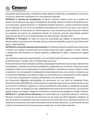 3
autoridades gubernamentales o entidades privadas ligadas al ámbito de su competencia, que ejerzan
un control o desarrollen actividades en la zona aduanera asignada.
ARTÍCULO 4. Examen de competencia. El Servicio Aduanero deberá eximir de la práctica del
examen de competencia que regula el Reglamento del Código Aduanero Uniforme Centroamericano,
a los aspirantes a Agente Aduanero o a Apoderado Especial Aduanero, cuando el solicitante acredite
que es egresado de una de las universidades autorizadas para funcionar en el país y que posee el
grado académico de licenciatura en materia aduanera, cuyo contenido curricular incluye las materias
de evaluación del examen de competencia referido. El contenido curricular será avalado mediante
resolución del Directorio de la Superintendencia de Administración Tributaria -SAT-.
ARTÍCULO 5. Principios. En todos los casos las autoridades que integran el Sistema Aduanero
deberán aplicar los principios de celeridad, eficacia y eficiencia debiendo cumplir con sus atribuciones
bajo su responsabilidad.
ARTÍCULO 6. Infracción aduanera administrativa. Es infracción aduanera administrativa toda acción
u omisión que implique incumplimiento de normas jurídicas de orden sustancial o formal, relativas
a obligaciones administrativas en materia aduanera, establecidas en leyes y disposiciones legales
vigentes.
Las infracciones aduaneras administrativas y sus sanciones serán impuestas por la Superintendencia
de Administración Tributaria -SAT- de conformidad con la Ley.
Seráneximentesderesponsabilidad,loshechosacaecidosporcasofortuitoofuerzamayor,debidamente
comprobados y aceptados por el Servicio Aduanero y estipulados por el CAUCA. Hechos que serán
aceptables siempre que el sujeto pasivo no haya contribuido a causarlos por exceso, retardo, omisión
o abstención. No será aplicable lo establecido en estas disposiciones a las acciones u omisiones que
se encuentren tipificadas como delitos o faltas, de conformidad con el ordenamiento jurídico vigente,
en cuyo caso su conocimiento y sanción corresponden a los tribunales competentes.
Las infracciones aduaneras administrativas se sancionarán con una multa de trescientos Pesos
Centroamericanos ($CA 300.00) o su equivalente en quetzales según el tipo de cambio del día en que
se incurrió en la infracción. Cuando en un mismo procedimiento administrativo y disciplinario se genere
más de una multa, se aplicará una sola, independiente del número de las infracciones. Las sanciones
estarán sujetas a los cargos y rebajas en los términos y condiciones que establece el Código Tributario.
ARTÍCULO 7. Levante de las mercancías. De conformidad con la legislación aduanera, el Servicio
Aduanero autorizará el levante de las mercancías en los casos que dicha legislación establece. El
acto del levante se considerará concluido cuando éste sea confirmado por la Autoridad Aduanera a la
salida de las mercancías y del medio de transporte de los recintos aduaneros. La confirmación se hará
constar en la declaración de mercancías que corresponda o en documento separado.
 