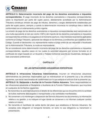 4
ARTÍCULO 8. Determinación incorrecta del pago de los derechos arancelarios e impuestos
correspondientes. El pago incorrecto de los derechos arancelarios e impuestos correspondientes
sobre la importación por parte del sujeto pasivo, debidamente acreditado por la Administración
Tributaria constituye omisión de pago de tributos, derechos y cargas debidamente establecidas por
parte del sujeto pasivo, siempre y cuando la determinación incorrecta no constituya falta o delito de
conformidad con el ordenamiento jurídico vigente.
La omisión de pago de los derechos arancelarios e impuestos correspondientes será sancionada con
una multa equivalente al cien por ciento (100%) del importe de los derechos arancelarios e impuestos
correspondientes omitidos o no pagados en el momento oportuno, más intereses resarcitorios aplicables
conforme al Código Tributario, aplicando las rebajas en los términos y condiciones que establece dicho
Código. Cuando el declarante o su representante realice el pago antes de ser requerido o fiscalizado
por la Administración Tributaria, la multa es improcedente.
No se considerará como determinación incorrecta del pago de los derechos arancelarios e impuestos
correspondientes, aquellos casos en los cuales la autoridad aduanera por errores formales en el
certificado de origen basado en un Acuerdo o Tratado Comercial suscrito por Guatemala, deniegue el
trato arancelario preferencial.
CAPÍTULO II
DE LAS INFRACCIONES ADUANERAS ESPECÍFICAS
ARTÍCULO 9. Infracciones Aduaneras Administrativas. Incurren en infracciones aduaneras
administrativas las personas responsables que se individualizan en la presente Ley y los artículos
siguientes, que serán sancionados de conformidad con lo que estipula el artículo 6 de la presente Ley.
ARTÍCULO 10. Declarante o Auxiliar de la Función Pública Aduanera. Tiene responsabilidad en
las infracciones aduaneras el Declarante o Auxiliares de la Función Pública Aduanera, que incurriere
en cualquiera de los hechos siguientes:
a. No transmita a la autoridad aduanera el detalle de las diferencias que se encuentre entre la cantidad
de bultos realmente descargados o transportados y las cantidades manifestadas;
b. 	No conserven o no mantengan a disposición del Servicio Aduanero los documentos y la información
relativa a su gestión, o no indiquen el lugar donde se conserven o no informen cualquier cambio
relativo al mismo;
c. 	 No transmita el manifiesto de salida dentro del plazo que establezca el Servicio Aduanero. Se
exceptúa esta obligación al transporte terrestre, en tanto no sea obligatoria su transmisión o
presentación;
 