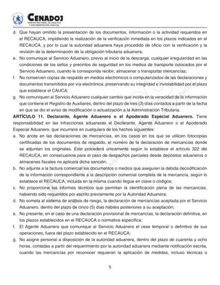 5
d. 	Que hayan omitido la presentación de los documentos, información o la actividad requeridos en
el RECAUCA, impidiendo la realización de la verificación inmediata en los plazos indicados en el
RECAUCA, y por lo cual la autoridad aduanera haya procedido de oficio con la verificación y la
revisión de la determinación de la obligación tributaria aduanera;
e. 	No comunique al Servicio Aduanero, previo al inicio de la descarga, cualquier irregularidad en las
condiciones de los sellos y precintos de seguridad en los medios de transporte colocados por el
Servicio Aduanero, cuando le corresponda recibir, almacenar o transportar mercancías;
f. 	 No conserven copias de respaldo en medios electrónicos o computarizados de las declaraciones y
documentos transmitidos por vía electrónica, preservando su integridad e inviolabilidad por el plazo
que establece el CAUCA;
g. 	No comuniquen al Servicio Aduanero cualquier cambio que incida en la veracidad de la información
que contiene el Registro de Auxiliares, dentro del plazo de tres (3) días contados a partir de la fecha
en que se dio el aviso de modificación o actualización a la Administración Tributaria.
ARTÍCULO 11. Declarante, Agente Aduanero o el Apoderado Especial Aduanero. Tiene
responsabilidad en las infracciones aduaneras el Declarante, Agente Aduanero o el Apoderado
Especial Aduanero, que incurriere en cualquiera de los hechos siguientes:
a. 	No anote en las declaraciones de mercancías, en los casos en los que se utilicen fotocopias
certificadas de los documentos de respaldo, el número de la declaración de mercancías donde
se adjuntan los originales. Este procederá únicamente según lo establece el artículo 322 del
RECAUCA, en consecuencia para el caso de despachos parciales desde depósitos aduaneros o
almacenes fiscales no aplicará dicha sanción;
b. 	No adjunte a la factura comercial los documentos o medios que aseguren la debida decodificación
de la información correspondiente a la descripción comercial completa de la mercancía, según lo
establece el RECAUCA, incluida en la misma cuando llegue en clave o códigos;
c. 	 No proporcione los informes técnicos que permitan la identificación plena de las mercancías,
habiendo sido requeridos por escrito previamente por la Autoridad Aduanera;
d. 	No someta al sistema de análisis de riesgo, la declaración de mercancías aceptada por el Servicio
Aduanero, dentro del plazo de cinco (5) días hábiles posteriores a su aceptación;
e. 	No presente, en el caso de una declaración provisional de mercancías, la declaración definitiva, en
los plazos establecidos en el RECAUCA o normativa específica;
f. 	 El Agente Aduanero que comunique al Servicio Aduanero el cese temporal o definitivo de sus
operaciones, fuera del plazo establecido en el RECAUCA;
g. 	No asigne personal a disposición de la autoridad aduanera, dentro del plazo de cuarenta y ocho
horas, contadas a partir del requerimiento por la autoridad aduanera mediante notificación escrita,
cuando las mercancías por reconocer requieran la aplicación de medidas, incluso técnicas o
 