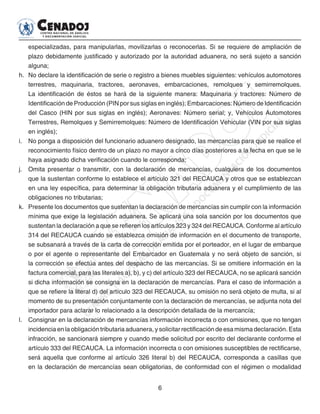 6
especializadas, para manipularlas, movilizarlas o reconocerlas. Si se requiere de ampliación de
plazo debidamente justificado y autorizado por la autoridad aduanera, no será sujeto a sanción
alguna;
h. 	No declare la identificación de serie o registro a bienes muebles siguientes: vehículos automotores
terrestres, maquinaria, tractores, aeronaves, embarcaciones, remolques y semirremolques.
La identificación de éstos se hará de la siguiente manera: Maquinaria y tractores: Número de
Identificación de Producción (PIN por sus siglas en inglés); Embarcaciones: Número de Identificación
del Casco (HIN por sus siglas en inglés); Aeronaves: Número serial; y, Vehículos Automotores
Terrestres, Remolques y Semirremolques: Número de Identificación Vehicular (VIN por sus siglas
en inglés);
i. 	 No ponga a disposición del funcionario aduanero designado, las mercancías para que se realice el
reconocimiento físico dentro de un plazo no mayor a cinco días posteriores a la fecha en que se le
haya asignado dicha verificación cuando le corresponda;
j. 	 Omita presentar o transmitir, con la declaración de mercancías, cualquiera de los documentos
que la sustentan conforme lo establece el artículo 321 del RECAUCA y otros que se establezcan
en una ley específica, para determinar la obligación tributaria aduanera y el cumplimiento de las
obligaciones no tributarias;
k. 	 Presente los documentos que sustentan la declaración de mercancías sin cumplir con la información
mínima que exige la legislación aduanera. Se aplicará una sola sanción por los documentos que
sustentan la declaración a que se refieren los artículos 323 y 324 del RECAUCA. Conforme al artículo
314 del RECAUCA cuando se establezca omisión de información en el documento de transporte,
se subsanará a través de la carta de corrección emitida por el porteador, en el lugar de embarque
o por el agente o representante del Embarcador en Guatemala y no será objeto de sanción, si
la corrección se efectúa antes del despacho de las mercancías. Si se omitiere información en la
factura comercial, para las literales a), b), y c) del artículo 323 del RECAUCA, no se aplicará sanción
si dicha información se consigna en la declaración de mercancías. Para el caso de información a
que se refiere la literal d) del artículo 323 del RECAUCA, su omisión no será objeto de multa, si al
momento de su presentación conjuntamente con la declaración de mercancías, se adjunta nota del
importador para aclarar lo relacionado a la descripción detallada de la mercancía;
l. 	 Consignar en la declaración de mercancías información incorrecta o con omisiones, que no tengan
incidencia en la obligación tributaria aduanera, y solicitar rectificación de esa misma declaración. Esta
infracción, se sancionará siempre y cuando medie solicitud por escrito del declarante conforme el
artículo 333 del RECAUCA. La información incorrecta o con omisiones susceptibles de rectificarse,
será aquella que conforme al artículo 326 literal b) del RECAUCA, corresponda a casillas que
en la declaración de mercancías sean obligatorias, de conformidad con el régimen o modalidad
 