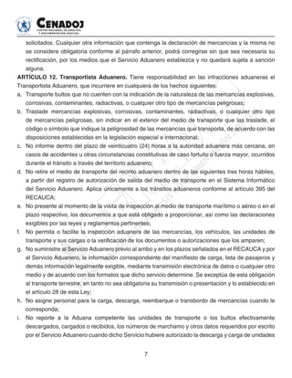 7
solicitados. Cualquier otra información que contenga la declaración de mercancías y la misma no
se considere obligatoria conforme al párrafo anterior, podrá corregirse sin que sea necesaria su
rectificación, por los medios que el Servicio Aduanero establezca y no quedará sujeta a sanción
alguna.
ARTÍCULO 12. Transportista Aduanero. Tiene responsabilidad en las infracciones aduaneras el
Transportista Aduanero, que incurriere en cualquiera de los hechos siguientes:
a. 	Transporte bultos que no cuenten con la indicación de la naturaleza de las mercancías explosivas,
corrosivas, contaminantes, radiactivas, o cualquier otro tipo de mercancías peligrosas;
b. 	Traslade mercancías explosivas, corrosivas, contaminantes, radiactivas, o cualquier otro tipo
de mercancías peligrosas, sin indicar en el exterior del medio de transporte que las traslade, el
código o símbolo que indique la peligrosidad de las mercancías que transporta, de acuerdo con las
disposiciones establecidas en la legislación especial e internacional;
c. 	 No informe dentro del plazo de veinticuatro (24) horas a la autoridad aduanera más cercana, en
casos de accidentes u otras circunstancias constitutivas de caso fortuito o fuerza mayor, ocurridos
durante el tránsito a través del territorio aduanero;
d. 	No retire el medio de transporte del recinto aduanero dentro de las siguientes tres horas hábiles,
a partir del registro de autorización de salida del medio de transporte en el Sistema Informático
del Servicio Aduanero. Aplica únicamente a los tránsitos aduaneros conforme al artículo 395 del
RECAUCA;
e. 	No presente al momento de la visita de inspección al medio de transporte marítimo o aéreo o en el
plazo respectivo, los documentos a que está obligado a proporcionar, así como las declaraciones
exigibles por las leyes y reglamentos pertinentes;
f. 	 No permita o facilite la inspección aduanera de las mercancías, los vehículos, las unidades de
transporte y sus cargas o la verificación de los documentos o autorizaciones que los amparen;
g. 	No suministre al Servicio Aduanero previo al arribo y en los plazos señalados en el RECAUCA y por
el Servicio Aduanero, la información correspondiente del manifiesto de carga, lista de pasajeros y
demás información legalmente exigible, mediante transmisión electrónica de datos o cualquier otro
medio y de acuerdo con los formatos que dicho servicio determine. Se exceptúa de esta obligación
al transporte terrestre, en tanto no sea obligatoria su transmisión o presentación y lo establecido en
el artículo 28 de esta Ley;
h. 	No asigne personal para la carga, descarga, reembarque o transbordo de mercancías cuando le
corresponda;
i. 	 No reporte a la Aduana competente las unidades de transporte o los bultos efectivamente
descargados, cargados o recibidos, los números de marchamo y otros datos requeridos por escrito
por el Servicio Aduanero cuando dicho Servicio hubiere autorizado la descarga y carga de unidades
 