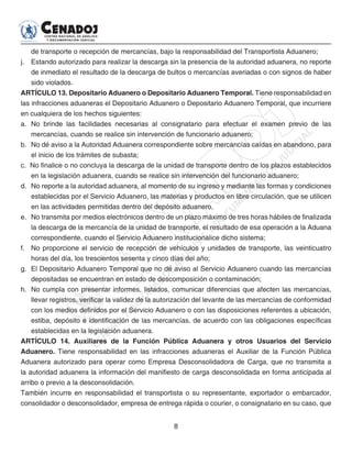8
de transporte o recepción de mercancías, bajo la responsabilidad del Transportista Aduanero;
j. 	 Estando autorizado para realizar la descarga sin la presencia de la autoridad aduanera, no reporte
de inmediato el resultado de la descarga de bultos o mercancías averiadas o con signos de haber
sido violados.
ARTÍCULO 13. Depositario Aduanero o Depositario Aduanero Temporal. Tiene responsabilidad en
las infracciones aduaneras el Depositario Aduanero o Depositario Aduanero Temporal, que incurriere
en cualquiera de los hechos siguientes:
a. 	No brinde las facilidades necesarias al consignatario para efectuar el examen previo de las
mercancías, cuando se realice sin intervención de funcionario aduanero;
b. 	No dé aviso a la Autoridad Aduanera correspondiente sobre mercancías caídas en abandono, para
el inicio de los trámites de subasta;
c. No finalice o no concluya la descarga de la unidad de transporte dentro de los plazos establecidos
en la legislación aduanera, cuando se realice sin intervención del funcionario aduanero;
d. 	No reporte a la autoridad aduanera, al momento de su ingreso y mediante las formas y condiciones
establecidas por el Servicio Aduanero, las materias y productos en libre circulación, que se utilicen
en las actividades permitidas dentro del depósito aduanero,
e. 	No transmita por medios electrónicos dentro de un plazo máximo de tres horas hábiles de finalizada
la descarga de la mercancía de la unidad de transporte, el resultado de esa operación a la Aduana
correspondiente, cuando el Servicio Aduanero institucionalice dicho sistema;
f. 	 No proporcione el servicio de recepción de vehículos y unidades de transporte, las veinticuatro
horas del día, los trescientos sesenta y cinco días del año;
g. 	El Depositario Aduanero Temporal que no dé aviso al Servicio Aduanero cuando las mercancías
depositadas se encuentran en estado de descomposición o contaminación;
h. 	No cumpla con presentar informes, listados, comunicar diferencias que afecten las mercancías,
llevar registros, verificar la validez de la autorización del levante de las mercancías de conformidad
con los medios definidos por el Servicio Aduanero o con las disposiciones referentes a ubicación,
estiba, depósito e identificación de las mercancías, de acuerdo con las obligaciones específicas
establecidas en la legislación aduanera.
ARTÍCULO 14. Auxiliares de la Función Pública Aduanera y otros Usuarios del Servicio
Aduanero. Tiene responsabilidad en las infracciones aduaneras el Auxiliar de la Función Pública
Aduanera autorizado para operar como Empresa Desconsolidadora de Carga, que no transmita a
la autoridad aduanera la información del manifiesto de carga desconsolidada en forma anticipada al
arribo o previo a la desconsolidación.
También incurre en responsabilidad el transportista o su representante, exportador o embarcador,
consolidador o desconsolidador, empresa de entrega rápida o courier, o consignatario en su caso, que
 