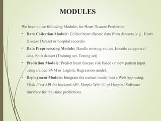 MODULES
We have to use following Modules for Heart Disease Prediction
• Data Collection Module: Collect heart disease data from datasets (e.g., Heart
Disease Dataset or hospital records).
• Data Preprocessing Module: Handle missing values. Encode categorical
data. Split dataset (Training set, Testing set).
• Prediction Module: Predict heart disease risk based on new patient input
using trained SVM or Logistic Regression model.
• Deployment Module: Integrate the trained model into a Web App using:
Flask /Fast API for backend API. Simple Web UI or Hospital Software
Interface for real-time predictions.
 