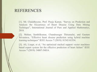 REFERENCES
[1]. Mr. ChalaBeyene, Prof. Pooja Kamat, “Survey on Prediction and
Analysis the Occurrence of Heart Disease Using Data Mining
Technique”, International Journal of Pure and Applied Mathematics,
2018.
[2]. Mohan, Senthilkumar, Chandrasegar Thirumalai, and Gautam
Srivastava, “Effective heart disease prediction using hybrid machine
learning techniques” IEEE Access 7 (2019): 81542-81554.
[3]. Ali, Liaqat, et al, “An optimized stacked support vector machines
based expert system for the effective prediction of heart failure” IEEE
Access 7 (2019): 54007-54014.
 