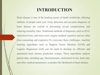 INTRODUCTION
Heart disease is one of the leading causes of death worldwide, affecting
millions of people each year. Early detection and accurate diagnosis of
heart disease are crucial in preventing severe complications and
reducing mortality rates. Traditional methods of diagnosis, such as ECG,
cholesterol tests, and stress tests, require medical expertise and are often
time-consuming and expensive.To overcome these challenges, machine
learning algorithms such as Support Vector Machine (SVM) and
Logistic Regression (LR) can be used to develop an efficient and
automated heart disease prediction system. These algorithms analyze
patient data, including age, blood pressure, cholesterol levels, heart rate,
and other medical parameters, to predict the likelihood of heart disease.
 