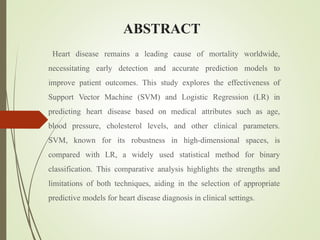 ABSTRACT
Heart disease remains a leading cause of mortality worldwide,
necessitating early detection and accurate prediction models to
improve patient outcomes. This study explores the effectiveness of
Support Vector Machine (SVM) and Logistic Regression (LR) in
predicting heart disease based on medical attributes such as age,
blood pressure, cholesterol levels, and other clinical parameters.
SVM, known for its robustness in high-dimensional spaces, is
compared with LR, a widely used statistical method for binary
classification. This comparative analysis highlights the strengths and
limitations of both techniques, aiding in the selection of appropriate
predictive models for heart disease diagnosis in clinical settings.
 