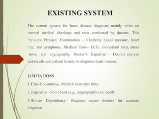 EXISTING SYSTEM
The current system for heart disease diagnosis mainly relies on
manual medical checkups and tests conducted by doctors. This
includes: Physical Examination – Checking blood pressure, heart
rate, and symptoms, Medical Tests– ECG, cholesterol tests, stress
tests, and angiography, Doctor’s Expertise – Doctors analyze
test results and patient history to diagnose heart disease.
LIMITATIONS
1.Time-Consuming– Medical tests take time.
2.Expensive– Some tests (e.g., angiography) are costly.
3.Human Dependency– Requires expert doctors for accurate
diagnosis.
 