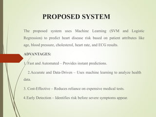 PROPOSED SYSTEM
The proposed system uses Machine Learning (SVM and Logistic
Regression) to predict heart disease risk based on patient attributes like
age, blood pressure, cholesterol, heart rate, and ECG results.
ADVANTAGES:
1. Fast and Automated – Provides instant predictions.
2.Accurate and Data-Driven – Uses machine learning to analyze health
data.
3. Cost-Effective – Reduces reliance on expensive medical tests.
4.Early Detection – Identifies risk before severe symptoms appear.
 