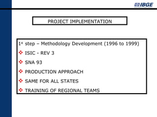 PROJECT IMPLEMENTATION



1st step – Methodology Development (1996 to 1999)

 ISIC - REV 3
 SNA 93
 PRODUCTION APPROACH
 SAME FOR ALL STATES
 TRAINING OF REGIONAL TEAMS
 