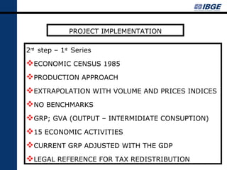 PROJECT IMPLEMENTATION

2nd step – 1st Series

ECONOMIC CENSUS 1985
PRODUCTION APPROACH
EXTRAPOLATION WITH VOLUME AND PRICES INDICES
NO BENCHMARKS
GRP; GVA (OUTPUT – INTERMIDIATE CONSUPTION)
15 ECONOMIC ACTIVITIES
CURRENT GRP ADJUSTED WITH THE GDP
LEGAL REFERENCE FOR TAX REDISTRIBUTION
 