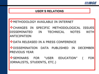 USER´S RELATIONS


METHODOLOGY AVAILABLE IN INTERNET
CHANGES IN SPECIFIC METHODOLOGICAL ISSUES
DISSEMINATED     IN   TECHNICAL    NOTES       WITH
ANTICIPATION

DATA RELEASED IN A PRESS CONFERENCE
DISSEMINATION DATA PUBLISHED IN DECEMBER
PREVIOUS YEAR

SEMINARS     FOR  “USER    EDUCATION”     (    FOR
JORNALISTS, STUDENTS, ETC.)
 