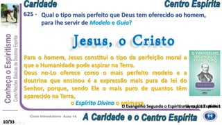 10/33
Qual o tipo mais perfeito que Deus tem oferecido ao homem,
para lhe servir de Modelo e Guia?
Jesus, o Cristo
o Espírito Divino o animava.
Jesus, o Cristo
625 -
Livro dos Espíritos
Deus no-Lo oferece como o mais perfeito modelo e a
doutrina que ensinou é a expressão mais pura da lei do
Senhor, porque, sendo Ele o mais puro de quantos têm
aparecido na Terra,
Para o homem, Jesus constitui o tipo da perfeição moral a
que a Humanidade pode aspirar na Terra.
O Evangelho Segundo o Espiritismo, cap. 17 - Item 1
 