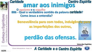 13/33
amar aos inimigos
Livro dos Espíritos
Benevolência para com todos, indulgência para
as imperfeições dos outros,
perdão das ofensas.
886 - Qual o verdadeiro sentido da palavra ?
Como Jesus a entendia?
amar aos inimigos
O egoísmo e o orgulho
 