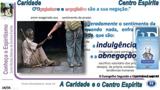 “Porque tudo o que excita exageradamente o sentimento da
personalidade, destrói ou quando nada, enfraquece os
princípios da verdadeira , que são:
a benevolência,
“O egoísmo e o orgulho são a sua negação.”
14/33
amor exagerado aos
próprios interesses a
despeito dos de
outrem; exclusivismo
que leva uma pessoa a
se tomar como
referência a tudo;
orgulho, presunção.
O egoísmo e o orgulho
sentimento de prazer,
de grande satisfação
com o próprio valor,
com a própria honra;
sentimento egoísta,
admiração pelo próprio
mérito, excesso de
amor-próprio;
arrogância, soberba.
O Evangelho Segundo o Espiritismo, cap. 17
Boa vontade para com os outros,
magnanimidade (para com os que estão sob
sua orientação ou comando);
complacência, transigência.
a indulgência,
o sacrifício e a abnegação.”
Disposição para perdoar culpas ou
erros; clemência, misericórdia.
Abandono voluntário de algo precioso;
renúncia, privações a que alguém se
sujeita em benefício de outrem,
sofrimento; custo; esforço
sacrifício voluntário dos próprios
desejos, da própria vontade ou das
tendências humanas
Livro dos Espíritos
 