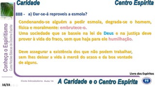 a) Dar-se-á reproveis a esmola?
16/33
888 -
Condenando-se alguém a pedir esmola, degrada-se o homem,
física e moralmente: embrutece-o.
Uma sociedade que se baseie na lei de Deus e na justiça deve
prover à vida do fraco, sem que haja para ele humilhação.
Deve assegurar a existência dos que não podem trabalhar,
sem lhes deixar a vida à mercê do acaso e da boa vontade
de alguns.
Livro dos Espíritos
 