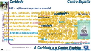 A verdadeira é sempre bondosa e
benévola; está tanto no ato, como na
maneira por que é praticado.
Duplo valor tem um serviço prestado com
delicadeza.
Deve-se distinguir a esmola, propriamente
dita, da beneficência.
Nem sempre o mais necessitado é o que
pede.
Sede, pois, caridosos, praticando, não só a que vos faz dar
friamente o óbolo que tirais do bolso ao que vo-lo ousa pedir, mas a que
vos leve ao encontro das misérias ocultas.
Sede indulgentes com os defeitos dos vossos semelhantes.
Em vez de votardes desprezo à ignorância e ao vício, instruí os ignorantes
e moralizai os viciados.
Sede brandos e benevolentes para com tudo o que vos seja inferior.
Sede-o para com os seres mais ínfimos da criação e tereis obedecido à Lei
de Deus.”
São Vicente de Paulo
Não; o que merece reprovação não é a
esmola, mas a maneira por que
habitualmente é dada.
O homem de bem, que compreende a
de acordo com Jesus, vai ao
encontro do desgraçado, sem esperar
que este lhe estenda a mão.
Uma sociedade que se baseie na lei de
Deus e na justiça deve prover à vida do
fraco, sem que haja para ele humilhação.
Não esqueçais nunca que o Espírito,
qualquer que seja o grau de seu
adiantamento, sua situação como
reencarnado, ou na erraticidade, está
sempre colocado entre um superior, que
o guia e aperfeiçoa, e um inferior, para
com o qual tem que cumprir esses
mesmos deveres.
a) Dar-se-á reproveis a esmola?
18
888 -
Livro dos EspíritosO Evangelho Segundo o Espiritismo, cap. 17 – item 2
 