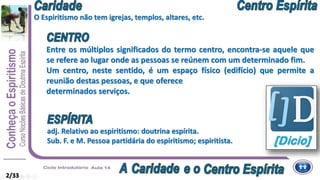 2/33
Entre os múltiplos significados do termo centro, encontra-se aquele que
se refere ao lugar onde as pessoas se reúnem com um determinado fim.
Um centro, neste sentido, é um espaço físico (edifício) que permite a
reunião destas pessoas, e que oferece
determinados serviços.
adj. Relativo ao espiritismo: doutrina espírita.
Sub. F. e M. Pessoa partidária do espiritismo; espiritista.
O Espiritismo não tem igrejas, templos, altares, etc.
 