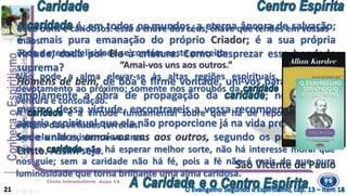 Sede bons e caridosos: essa a chave dos céus, chave que tendes em vossas
mãos.
Toda a eterna felicidade se contém neste preceito:
“Amai-vos uns aos outros.”
A é, em todos os mundos, a eterna âncora de salvação;
é a mais pura emanação do próprio Criador; é a sua própria
virtude, dada por Ele à criatura. Como desprezar essa bondade
suprema?
Homens de bem, de boa e firme vontade, uni-vos para continuar
amplamente a obra de propagação da ; no exercício
mesmo dessa virtude, encontrareis a vossa recompensa; não há
alegria espiritual que ela não proporcione já na vida presente.
Sede unidos, amai-vos uns aos outros, segundo os preceitos do
Cristo. Assim seja.
São Vicente de Paulo
O Evangelho Segundo o Espiritismo, cap. 13 – item 12
Não pode a alma elevar-se às altas regiões espirituais, senão pelo
devotamento ao próximo; somente nos arroubos da encontra ela
ventura e consolação.
A é a virtude fundamental sobre que há de repousar todo o
edifício das virtudes terrenas.
Sem ela não existem as outras.
Sem a não há esperar melhor sorte, não há interesse moral que
nos guie; sem a caridade não há fé, pois a fé não é mais do que pura
luminosidade que torna brilhante uma alma caridosa.
21 O Evangelho Segundo o Espiritismo, cap. 13 – item 14
 