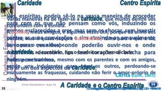 Vós, espíritas, podeis sê-lo na vossa maneira de proceder
para com os que não pensam como vós, induzindo os
menos esclarecidos a crer, mas sem os chocar, sem investir
contra as suas convicções e sim atraindo-os amavelmente
às nossas reuniões, onde poderão ouvir-nos e onde
saberemos descobrir nos seus corações a brecha para
neles penetrarmos.
Eis aí um dos aspectos da .
Cárita (Lyon, 1861)
Pode-se ser caridoso, mesmo com os parentes e com os amigos,
sendo uns indulgentes para com os outros, perdoando-se
mutuamente as fraquezas, cuidando não ferir o amor-próprio de
ninguém.
O Evangelho Segundo o Espiritismo, cap. 13 – item 14
Várias maneiras há de fazer-se a , que muitos dentre vós
confundem com a esmola.
A esmola, meus amigos, é algumas vezes útil, porque dá alívio aos
pobres; mas é quase sempre humilhante, tanto para o que a dá,
como para o que a recebe.
A , ao contrário, liga o benfeitor ao beneficiado
22 O Evangelho Segundo o Espiritismo, cap. 13 – item 9
 