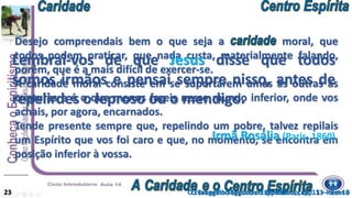 Desejo compreendais bem o que seja a moral, que
todos podem praticar, que nada custa, materialmente falando,
porém, que é a mais difícil de exercer-se.
A caridade moral consiste em se suportarem umas às outras as
criaturas e é o que menos fazeis nesse mundo inferior, onde vos
achais, por agora, encarnados.
Tende presente sempre que, repelindo um pobre, talvez repilais
um Espírito que vos foi caro e que, no momento, se encontra em
posição inferior à vossa.
O Evangelho Segundo o Espiritismo, cap. 13 – item 923
Lembrai-vos de que Jesus disse que todos
somos irmãos e pensai sempre nisso, antes de
repelirdes o leproso ou o mendigo.
Irmã Rosália (Paris, 1860)
O Evangelho Segundo o Espiritismo, cap. 13 – item 10
 