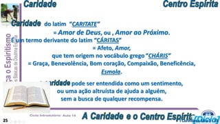 do latim “CARITATE”
= Amor de Deus, ou , Amor ao Próximo.
Esmola.
É um termo derivante do latim “CÁRITAS”
= Afeto, Amor,
que tem origem no vocábulo grego “CHÁRIS”
= Graça, Benevolência, Bom coração, Compaixão, Beneficência,
A pode ser entendida como um sentimento,
ou uma ação altruísta de ajuda a alguém,
sem a busca de qualquer recompensa.
25 I Coríntios c 13 v 1 - 13
 