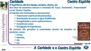 O Espiritismo não tem igrejas, templos, altares, etc.
Seu local de encontros comuns é chamado de ‘Casa’, ‘Sociedade’, ‘Fraternidade’
ou de ‘Centro’ Espírita.
O trabalho das instituições é, basicamente:
 Tratamento espiritual (desobsessão);
 Distribuição de passes e água fluidificada;
 Evangelização e curso suplementares;
 Assistência social;
 Divulgação do Espiritismo.
Os serviços são gratuitos e sustentados através de doações ou venda de
produtos, como:
 Livros,
 Revistas,
 CD,
 etc.
O Espiritismo não tem igrejas, templos, altares, etc.
Entrevistas – cap. 84
3/33
 