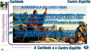 34 - Então dirá o Rei aos que estiverem à sua direita: Vinde,
benditos de meu Pai. Vós possuís por herança o reino
que vos está preparado desde a fundação do mundo;
36 - estava nu, e me vestistes; adoeci, e me visitastes; estava
na prisão e fostes ver-me.
38 - Quando te vimos forasteiro, e te acolhemos?
ou nu, e te vestimos?
MATEUS c 25 v 34 a 40
35 - porque tive fome, e me destes de comer; tive sede, e me
destes de beber; era forasteiro, e me acolhestes;
A PARÁBOLA DO JUIZO FINAL
32
37 - Então os justos lhe perguntarão:
Senhor, quando te vimos com fome, e te demos de
comer? ou com sede, e te demos de beber?
39 - Quando te vimos enfermo, ou na prisão, e fomos visitar-
te?
40 - E responder-lhes-á o Rei:
sempre que o fizestes a um destes meus irmãos,
mesmo dos mais pequeninos,
a Mim o fizestes.
 