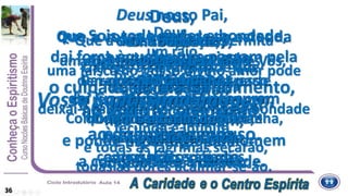Deus,
dai-nos, a nós,
viajantes desta vida,
a estrela Guia,
ao aflito a consolação,
ao doente o repouso.
Deus nosso Pai,
que Sois todo poder e bondade,
dai força àqueles que passam pela
provação,
dai luz àqueles que procuram
a verdade,
e ponde no coração do homem
a compaixão e a caridade.
Pai,
conduza
o culpado ao arrependimento,
ao espírito, a verdade,
à criança, o guia,
ao órfão, o pai.
Que a vossa bondade se estenda
sobre tudo que criaste.
Piedade, Senhor,
para aqueles que
não Vos conhecem,
e esperança para
aqueles que sofrem.
Que a Vossa bondade permita
aos espíritos consoladores,
derramarem por toda à parte
a paz,
a esperança
e a fé.
Deus,
um raio,
uma faísca do Vosso divino amor pode
abrasar a Terra,
deixai-nos beber na fonte dessa bondade
fecunda e infinita,
e todas as lagrimas secarão,
todas as dores acalmar-se-ão.
Um só coração,
um só pensamento subirá até Vós,
como um grito
de reconhecimento e de amor.
Como Moisés sobre a montanha,
nós Vos esperamos
com os braços abertos.
Oh! bondade,
Oh! Poder,
Oh! beleza,
Oh! perfeição,
queremos de alguma sorte
merecer
a Vossa misericórdia.
Deus,
Dai-nos a força no progresso
de subir até Vós,
Dai-nos a caridade pura,
Dai-nos a fé e a razão,
Dai-nos a simplicidade que
fará de nossas almas
o espelho onde refletirá um
dia a
Vossa Santíssima imagem.
36
 