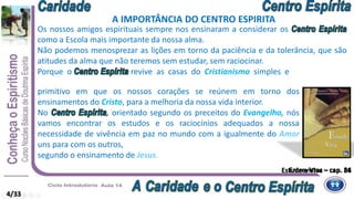 Estude e Viva – cap. 36
Os nossos amigos espirituais sempre nos ensinaram a considerar os
como a Escola mais importante da nossa alma.
Não podemos menosprezar as lições em torno da paciência e da tolerância, que são
atitudes da alma que não teremos sem estudar, sem raciocinar.
Porque o revive as casas do Cristianismo simples e
A IMPORTÂNCIA DO CENTRO ESPIRITA
Entrevistas – cap. 84
primitivo em que os nossos corações se reúnem em torno dos
ensinamentos do Cristo, para a melhoria da nossa vida interior.
No , orientado segundo os preceitos do Evangelho, nós
vamos encontrar os estudos e os raciocínios adequados a nossa
necessidade de vivência em paz no mundo com a igualmente do Amor
uns para com os outros,
segundo o ensinamento de Jesus.
4/33
 