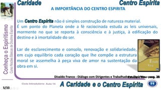 Divaldo Franco - Diálogo com Dirigentes e Trabalhadores Espíritas – perg. 29Estude e Viva – cap. 36
Um não é simples construção de natureza material.
É um ponto do Planeta onde a fé raciocinada estuda as leis universais,
mormente no que se reporta à consciência e à justiça, à edificação do
destino e à imortalidade do ser.
Lar de esclarecimento e consolo, renovação e solidariedade,
em cujo equilíbrio cada coração que lhe compõe a estrutura
moral se assemelha à peça viva de amor na sustentação da
obra em si.
A IMPORTÂNCIA DO CENTRO ESPIRITA
5/33
 