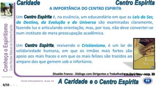 Divaldo Franco - Diálogo com Dirigentes e Trabalhadores Espíritas – perg. 29
Um é, na essência, um educandário em que as Leis do Ser,
do Destino, da Evolução e do Universo são examinadas claramente,
fazendo luz e articulando orientação, mas, por isso, não deve converter-se
num instituto de mera preocupação acadêmica.
Um , revivendo o Cristianismo, é um lar de
solidariedade humana, em que os irmãos mais fortes são
apoio aos mais fracos e em que os mais felizes são trazidos ao
amparo dos que gemem sob o infortúnio.
Estude e Viva – cap. 36
A IMPORTÂNCIA DO CENTRO ESPIRITA
6/33
 