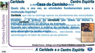 , que não se restringe apenas no atendimento das necessidades
corporais, fisiológicas, emocionais, imediatas, mas, e principalmente,
àquela mais profunda:
a da libertação da consciência pelo estudo, pela educação do
neófito, pela orientação, para que ele adquira bons hábitos e
desenvolva os propósitos superiores, exercitando essa
aprendizagem no labor de socorro ao seu próximo.
Quais são, a seu ver, as atividades fundamentais para a
Instituição Espírita?
Divaldo Franco - Diálogo com Dirigentes e Trabalhadores Espíritas – perg. 29Paulo e Estevão – cap. 3 - Em Jerusalém
Divaldo: — A prática da por todos os meios e
métodos possíveis ao alcance da Entidade.
A IMPORTÂNCIA DO CENTRO ESPIRITA
7/33
Quando nos referimos à prática da caridade, damos
uma abrangência muito ampla.
 