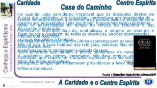 8
A casa dos apóstolos, em Jerusalém, apresentava um movimento de
socorro aos necessitados cada vez maior, requerendo vasto coeficiente
de carinho e dedicação.
Eram loucos a chegarem de todas as províncias, anciões abandonados,
crianças esquálidas e famintas.
Não só isso. À hora habitual das refeições, extensas filas de
mendigos comuns imploravam a esmola da sopa.
A assistência aos pobres, entretanto, não dava tréguas ao
labor das ideias evangélicas.
Foi quando João considerou irrazoável que os discípulos diretos do
Senhor menosprezassem a sementeira da palavra divina e despendessem
todas as possibilidades de tempo no serviço do refeitório e das
enfermarias, visto que, dia a dia, multiplicava o número de doentes e
infelizes que recorriam
aos seguidores de Jesus como a última esperança para os seus
casos particulares.
Havia enfermos que batiam à porta, benfeitores da nova
instituição que requeriam situações especiais para os seus
protegidos, amigos que reclamavam providências a favor dos
órfãos e das viúvas.
Atos dos Apóstolos c 6 vv 1 a 7Paulo e Estevão – cap. 3 - Em Jerusalém
 