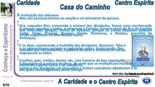 A instituição dos diáconos
1
Ora, naqueles dias, crescendo o número dos discípulos, houve uma murmuração
dos helenistas (gregos) contra os hebreus, porque as viúvas daqueles estavam
sendo esquecidas na distribuição diária.
2
E os doze, convocando a multidão dos discípulos, disseram: Não é
razoável que nós deixemos a palavra de Deus e sirvamos às mesas.
3
Escolhei, pois, irmãos, dentre vós, sete homens de boa reputação,
cheios do Espírito Santo e de sabedoria,
aos quais encarreguemos deste serviço.
4
Mas nós perseveraremos na oração e no ministério da palavra.
5
O parecer agradou a todos, e elegeram a Estevão, homem cheio de fé e do Espírito
Santo, Filipe, Prócoro, Nicanor, Timão, Pármenas, e Nicolau, prosélito de
Antioquia,
6
e os apresentaram perante os apóstolos; estes, tendo orado, lhes
impuseram as mãos.
7
E divulgava-se a palavra de Deus, de sorte que se multiplicava muito o
número dos discípulos em Jerusalém e muitos sacerdotes obedeciam à fé.
9/33
Atos dos Apóstolos c 6 vv 1 a 7Livro dos Espíritos
 