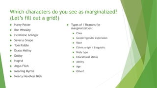 Which characters do you see as marginalized?
(Let’s fill out a grid!)
 Harry Potter
 Ron Weasley
 Hermione Granger
 Severus Snape
 Tom Riddle
 Draco Malfoy
 Dobby
 Hagrid
 Argus Filch
 Moaning Myrtle
 Nearly Headless Nick
 Types of / Reasons for
marginalization:
 Class
 Gender/gender expression
 Race
 Ethnic origin / Linguistic
 Body type
 Educational status
 Ability
 Age
 Other?
 
