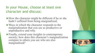 In your House, choose at least one
character and discuss:
How the character might be different if he or she
hadn’t suffered from being marginalized;
Ways in which the character responds to the
marginalization that you see as productive or
unproductive and why.
Finally, extend your insights to contemporary
society; how does this character’s marginalization
compare to others you see who are also
marginalized?
 
