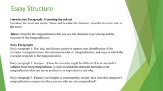 Introduction Paragraph: Presenting the subject
Introduce the novel and author; Name and describe the character; describe his or her role in
the novel.
Thesis: Describe the marginalization that you see this character experiencing and the
outcome of that marginalization.
Body Paragraphs
Body paragraph 1: Use, cite, and discuss quotes to support your identification of the
character’s marginalization, the outcomes/results of marginalization, and ways in which the
character responds to the marginalization.
Body paragraph 2: Analyze 1) how the character might be different if he or she hadn’t
suffered from being marginalized; 2) ways in which the character responds to the
marginalization that you see as productive or unproductive and why.
Body paragraph 3: Extend your insights to contemporary society; how does this character’s
marginalization compare to others you see who are also marginalized?
Essay Structure
 