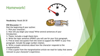 Homework!
Vocabulary: Vocab 28-30
HW Discussion 11
Post the beginning of your outline:
1. Pick your character..
2. How will you begin your essay? Write several sentences of your
Introduction.
3. Thesis: Include a rough thesis here.
4. Write the topic sentence (POINT) you will use for your first paragraph.
5. Find at least two quotes from the novel to support the POINT in your first
paragraph. Include the page number citation.
6. Write a couple sentences about how the character responds to the
marginalization.
7. Find a quote from the marginalization article we read for today that seems
relevant to your character’s experience.
 