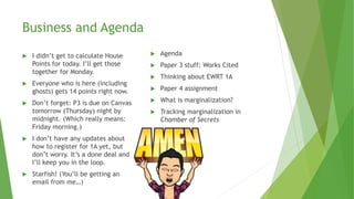 Business and Agenda
 I didn’t get to calculate House
Points for today. I’ll get those
together for Monday.
 Everyone who is here (including
ghosts) gets 14 points right now.
 Don’t forget: P3 is due on Canvas
tomorrow (Thursday) night by
midnight. (Which really means:
Friday morning.)
 I don’t have any updates about
how to register for 1A yet, but
don’t worry. It’s a done deal and
I’ll keep you in the loop.
 Starfish! (You’ll be getting an
email from me…)
 Agenda
 Paper 3 stuff: Works Cited
 Thinking about EWRT 1A
 Paper 4 assignment
 What is marginalization?
 Tracking marginalization in
Chamber of Secrets
 