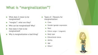 What is “marginalization”?
 What does it mean to be
marginalized?
 “margins”: what are they?
 Who can be marginalized? Why?
 How does it feel to be
marginalized?
 Why is marginalization a bad thing?
 Types of / Reasons for
marginalization:
 Class
 Gender/gender expression
 Race
 Ethnic origin / Linguistic
 Body type
 Educational status
 Ability
 Age
 Other?
 