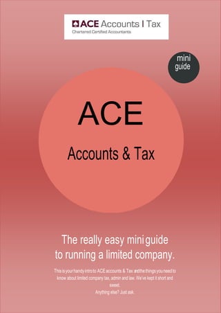 ACE
Accounts & Tax
mini
guide
The really easy miniguide
to running a limited company.
Thisisyourhandyintroto ACEaccounts & Tax andthethingsyouneedto
know about limited company tax, admin and law. We’ve kept it short and
sweet.
Anything else? Just ask.
 