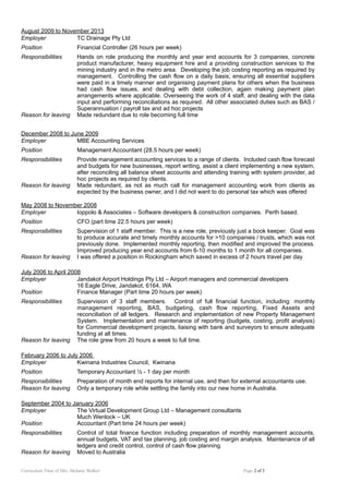 August 2009 to November 2013
Employer TC Drainage Pty Ltd
Position Financial Controller (26 hours per week)
Responsibilities Hands on role producing the monthly and year end accounts for 3 companies, concrete
product manufacturer, heavy equipment hire and a providing construction services to the
mining industry and in the metro area. Developing the job costing reporting as required by
management. Controlling the cash flow on a daily basis; ensuring all essential suppliers
were paid in a timely manner and organising payment plans for others when the business
had cash flow issues, and dealing with debt collection, again making payment plan
arrangements where applicable. Overseeing the work of 4 staff, and dealing with the data
input and performing reconciliations as required. All other associated duties such as BAS /
Superannuation / payroll tax and ad hoc projects
Reason for leaving Made redundant due to role becoming full time
December 2008 to June 2009
Employer MBE Accounting Services
Position Management Accountant (28.5 hours per week)
Responsibilities Provide management accounting services to a range of clients. Included cash flow forecast
and budgets for new businesses, report writing, assist a client implementing a new system,
after reconciling all balance sheet accounts and attending training with system provider, ad
hoc projects as required by clients.
Reason for leaving Made redundant, as not as much call for management accounting work from clients as
expected by the business owner, and I did not want to do personal tax which was offered
May 2008 to November 2008
Employer Ioppolo & Associates – Software developers & construction companies. Perth based.
Position CFO (part time 22.5 hours per week)
Responsibilities Supervision of 1 staff member. This is a new role, previously just a book keeper. Goal was
to produce accurate and timely monthly accounts for >10 companies / trusts, which was not
previously done. Implemented monthly reporting, then modified and improved the process.
Improved producing year end accounts from 6-10 months to 1 month for all companies.
Reason for leaving I was offered a position in Rockingham which saved in excess of 2 hours travel per day
July 2006 to April 2008
Employer Jandakot Airport Holdings Pty Ltd – Airport managers and commercial developers
16 Eagle Drive, Jandakot, 6164, WA
Position Finance Manager (Part time 20 hours per week)
Responsibilities Supervision of 3 staff members. Control of full financial function, including: monthly
management reporting, BAS, budgeting, cash flow reporting, Fixed Assets and
reconciliation of all ledgers. Research and implementation of new Property Management
System. Implementation and maintenance of reporting (budgets, costing, profit analysis)
for Commercial development projects, liaising with bank and surveyors to ensure adequate
funding at all times.
Reason for leaving The role grew from 20 hours a week to full time.
February 2006 to July 2006
Employer Kwinana Industries Council, Kwinana
Position Temporary Accountant ½ - 1 day per month
Responsibilities Preparation of month end reports for internal use, and then for external accountants use.
Reason for leaving Only a temporary role while settling the family into our new home in Australia.
September 2004 to January 2006
Employer The Virtual Development Group Ltd – Management consultants
Much Wenlock – UK
Position Accountant (Part time 24 hours per week)
Responsibilities Control of total finance function including preparation of monthly management accounts,
annual budgets, VAT and tax planning, job costing and margin analysis. Maintenance of all
ledgers and credit control, control of cash flow planning.
Reason for leaving Moved to Australia
Curriculum Vitae of Mrs. Melanie Walker Page 2 of 3
 
